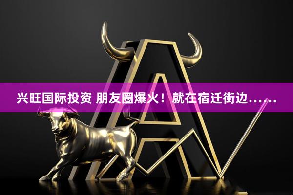 兴旺国际投资 朋友圈爆火！就在宿迁街边……