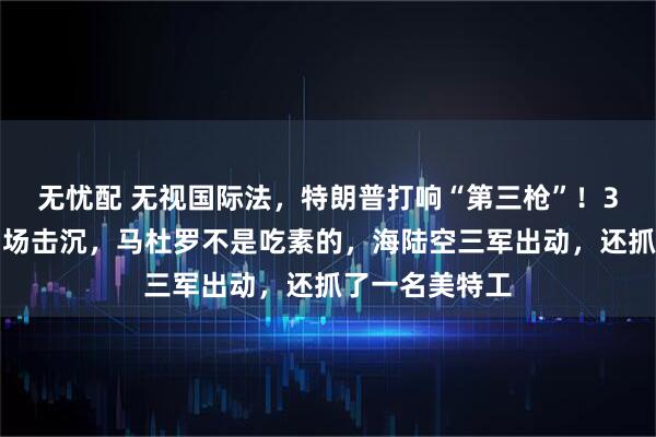 无忧配 无视国际法，特朗普打响“第三枪”！3艘运输船被当场击沉，马杜罗不是吃素的，海陆空三军出动，还抓了一名美特工