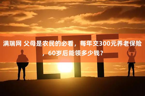 满瑞网 父母是农民的必看，每年交300元养老保险，60岁后能领多少钱？