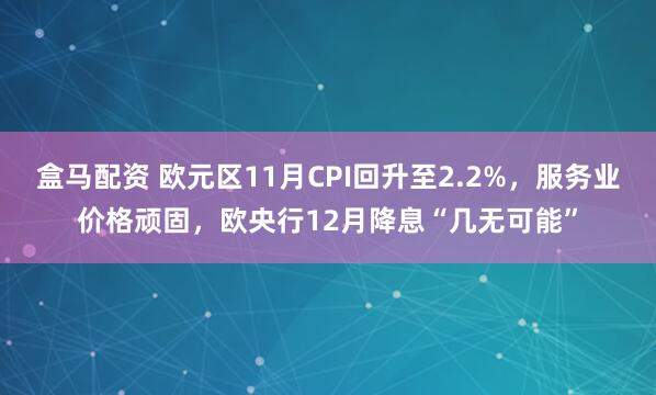 盒马配资 欧元区11月CPI回升至2.2%，服务业价格顽固，欧央行12月降息“几无可能”