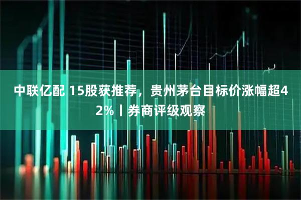 中联亿配 15股获推荐，贵州茅台目标价涨幅超42%丨券商评级观察