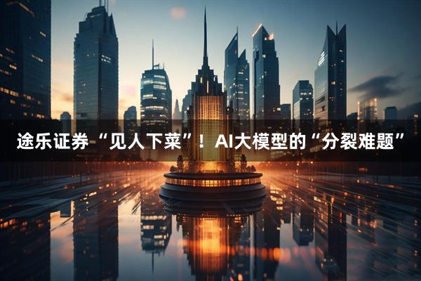 途乐证券 “见人下菜”！AI大模型的“分裂难题”