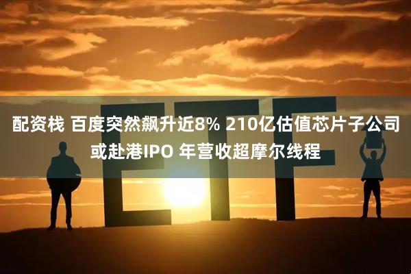 配资栈 百度突然飙升近8% 210亿估值芯片子公司或赴港IPO 年营收超摩尔线程