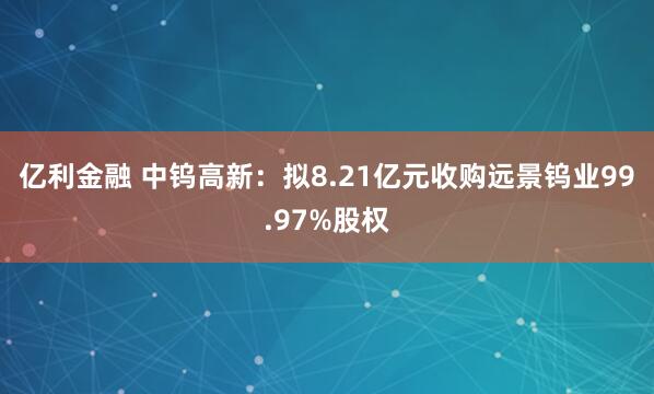 亿利金融 中钨高新：拟8.21亿元收购远景钨业99.97%股权