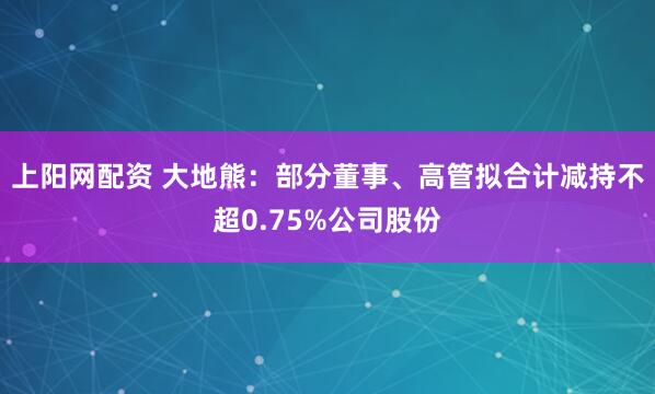上阳网配资 大地熊：部分董事、高管拟合计减持不超0.75%公司股份