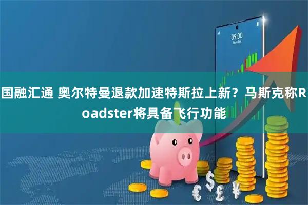 国融汇通 奥尔特曼退款加速特斯拉上新？马斯克称Roadster将具备飞行功能