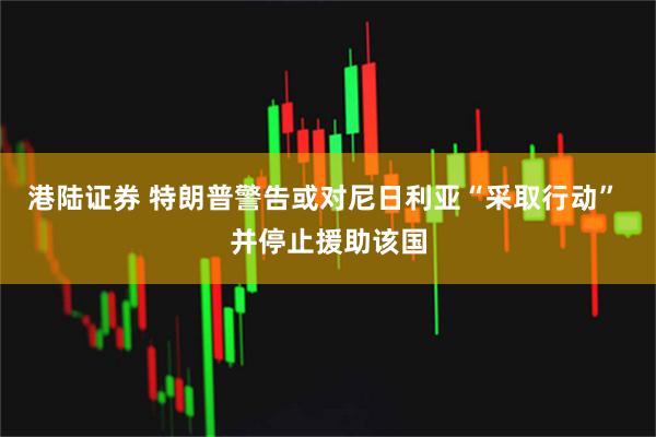 港陆证券 特朗普警告或对尼日利亚“采取行动” 并停止援助该国