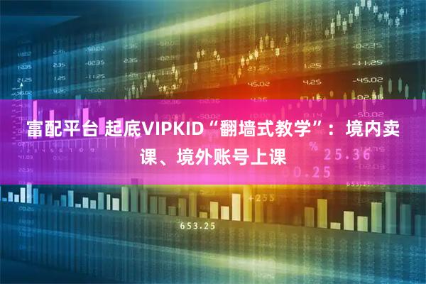 富配平台 起底VIPKID“翻墙式教学”：境内卖课、境外账号上课