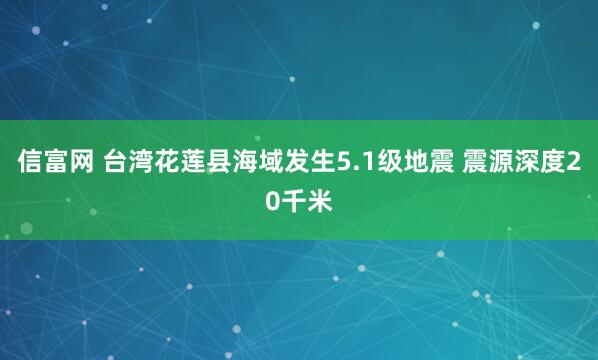 信富网 台湾花莲县海域发生5.1级地震 震源深度20千米