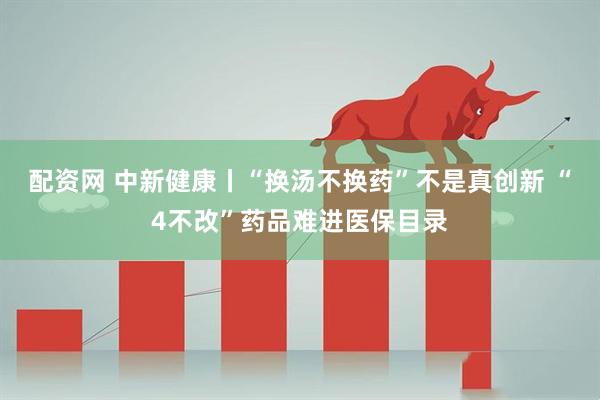 配资网 中新健康丨“换汤不换药”不是真创新 “4不改”药品难进医保目录
