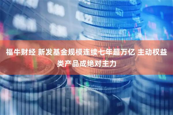 福牛财经 新发基金规模连续七年超万亿 主动权益类产品成绝对主力