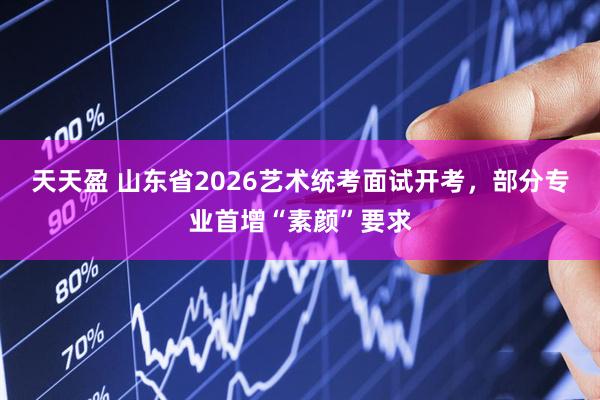 天天盈 山东省2026艺术统考面试开考，部分专业首增“素颜”要求
