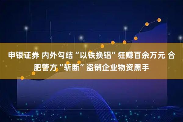 申银证券 内外勾结“以铁换铝”狂赚百余万元 合肥警方“斩断”盗销企业物资黑手