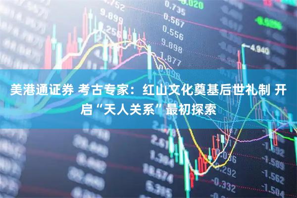 美港通证券 考古专家：红山文化奠基后世礼制 开启“天人关系”最初探索