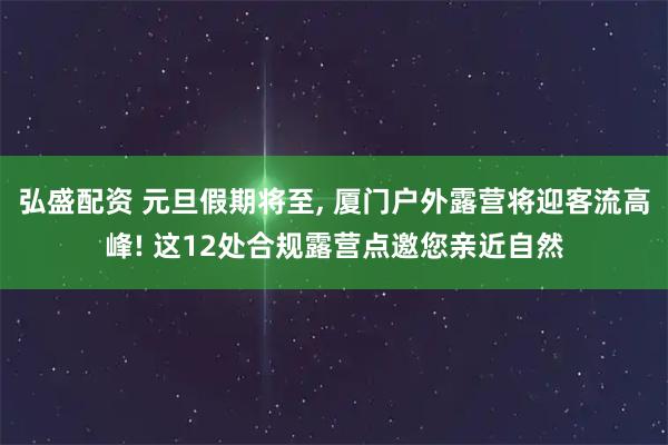 弘盛配资 元旦假期将至, 厦门户外露营将迎客流高峰! 这12处合规露营点邀您亲近自然