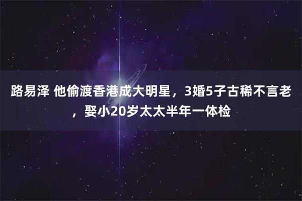 路易泽 他偷渡香港成大明星，3婚5子古稀不言老，娶小20岁太太半年一体检