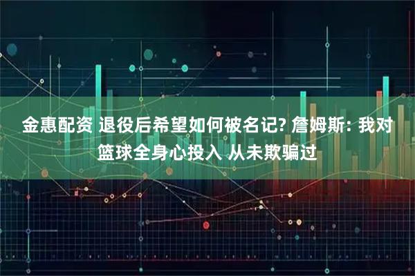 金惠配资 退役后希望如何被名记? 詹姆斯: 我对篮球全身心投入 从未欺骗过