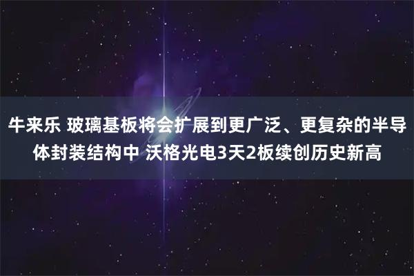 牛来乐 玻璃基板将会扩展到更广泛、更复杂的半导体封装结构中 沃格光电3天2板续创历史新高