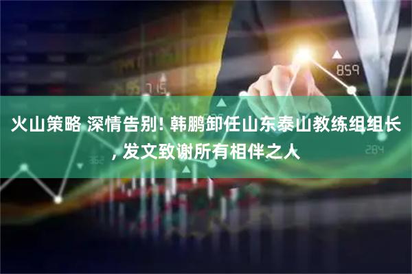 火山策略 深情告别! 韩鹏卸任山东泰山教练组组长, 发文致谢所有相伴之人